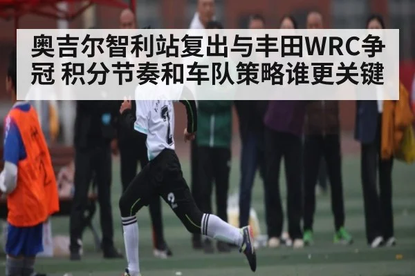 奥吉尔智利站复出与丰田WRC争冠 积分节奏和车队策略谁更关键