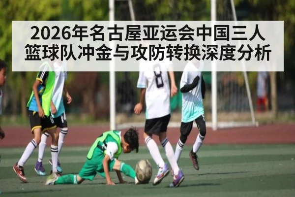 2026年名古屋亚运会中国三人篮球队冲金与攻防转换深度分析